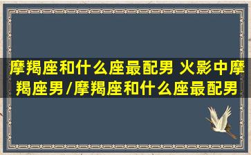 摩羯座和什么座最配男 火影中摩羯座男/摩羯座和什么座最配男 火影中摩羯座男-我的网站